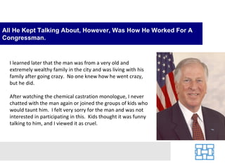 All He Kept Talking About, However, Was How He Worked For A
Congressman.


  I learned later that the man was from a very old and
  extremely wealthy family in the city and was living with his
  family after going crazy. No one knew how he went crazy,
  but he did.

  After watching the chemical castration monologue, I never
  chatted with the man again or joined the groups of kids who
  would taunt him. I felt very sorry for the man and was not
  interested in participating in this. Kids thought it was funny
  talking to him, and I viewed it as cruel.
 