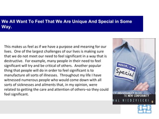 We All Want To Feel That We Are Unique And Special in Some
Way.



 This makes us feel as if we have a purpose and meaning for our
 lives. One of the largest challenges of our lives is making sure
 that we do not meet our need to feel significant in a way that is
 destructive. For example, many people in their need to feel
 significant will try and be critical of others. Another popular
 thing that people will do in order to feel significant is to
 manufacture all sorts of illnesses. Throughout my life I have
 witnessed numerous people who would come down with all
 sorts of sicknesses and ailments that, in my opinion, were
 related to getting the care and attention of others–so they could
 feel significant.
 