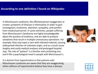 According to one definition I found on Wikipedia:



 In Münchausen syndrome, the affected person exaggerates or
 creates symptoms of illnesses in themselves in order to gain
 investigation, treatment, attention, sympathy, and comfort
 from medical personnel. In some extremes, people suffering
 from Münchausen’s Syndrome are highly knowledgeable
 about the practice of medicine, and are able to produce
 symptoms that result in multiple unnecessary operations. For
 example, they may inject a vein with infected material, causing
 widespread infection of unknown origin, and as a result cause
 lengthy and costly medical analyses and prolonged hospital
 stay. The role of “patient” is a familiar and comforting one,
 and it fills a psychological need in people with Münchausen’s.

 It is distinct from hypochondria in that patients with
 Münchausen syndrome are aware that they are exaggerating,
 while sufferers of hypochondria believe they have a disease.
 