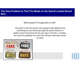 The Only Problem Is That The Blade on the Sword Looked Brand
New.


                      Who knows if it is genuine or not?

           The point is that this person was trying to feel significant by
              something he was dreaming might be worth millions of
          dollars–much more than he has ever seen in his life. In reality,
          the sword is probably not more than 20 years old–who knows
                                      its value.
 