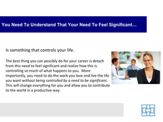 You Need To Understand That Your Need To Feel Significant…




 Is something that controls your life.

 The best thing you can possibly do for your career is detach
 from this need to feel significant and realize how this is
 controlling so much of what happens to you. More
 importantly, you need to do the work you love and live the life
 you want without being controlled by a need to be significant.
 This will change everything for you and allow you to contribute
 to the world in a productive way.
 