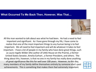 What Occurred To Me Back Then, However, Was That…




  All the man wanted to talk about was what he had been. He had a need to feel
      important and significant. As I have gone through my life, I have come to
     realize that one of the most important things to any human being is to feel
   important. We all need to feel important and will do whatever it takes to feel
 important. I have a lot of people in my family who have done great things, such
     as Laura Ingalls Wilder (the author of Little House on the Prairie), a former
    United States Senator, Amelia Earhart , a former President, and others. The
  thing about this, however, is that no one in my family has really done anything
     of great significance like this for well over 100 years. However, to this day,
 many members of my family define themselves entirely by someone else’s past
  achievements. This is something that makes them feel extremely important.
 