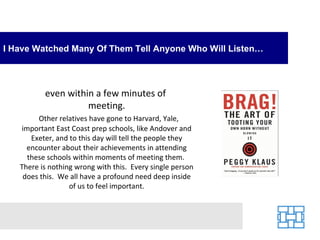 I Have Watched Many Of Them Tell Anyone Who Will Listen…




          even within a few minutes of
                    meeting.
        Other relatives have gone to Harvard, Yale,
   important East Coast prep schools, like Andover and
      Exeter, and to this day will tell the people they
     encounter about their achievements in attending
     these schools within moments of meeting them.
   There is nothing wrong with this. Every single person
    does this. We all have a profound need deep inside
                  of us to feel important.
 
