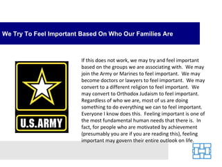 We Try To Feel Important Based On Who Our Families Are



                         If this does not work, we may try and feel important
                         based on the groups we are associating with. We may
                         join the Army or Marines to feel important. We may
                         become doctors or lawyers to feel important. We may
                         convert to a different religion to feel important. We
                         may convert to Orthodox Judaism to feel important.
                         Regardless of who we are, most of us are doing
                         something to do everything we can to feel important.
                         Everyone I know does this. Feeling important is one of
                         the most fundamental human needs that there is. In
                         fact, for people who are motivated by achievement
                         (presumably you are if you are reading this), feeling
                         important may govern their entire outlook on life.
 