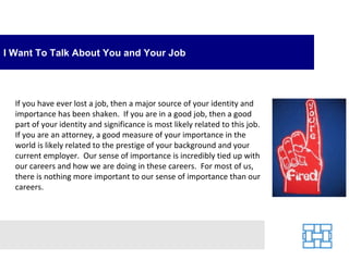 I Want To Talk About You and Your Job




  If you have ever lost a job, then a major source of your identity and
  importance has been shaken. If you are in a good job, then a good
  part of your identity and significance is most likely related to this job.
  If you are an attorney, a good measure of your importance in the
  world is likely related to the prestige of your background and your
  current employer. Our sense of importance is incredibly tied up with
  our careers and how we are doing in these careers. For most of us,
  there is nothing more important to our sense of importance than our
  careers.
 