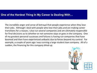 One of the Hardest Thing In My Career is Dealing With…


   The incredible anger and sense of betrayal that people experience when they lose
   their jobs. Although I deal with people who lose their jobs and are making career
   transitions for a reason, I also run several companies and am ultimately responsible
   for final decisions as to whether or not someone stays or goes in the company. One
   of my greatest personal successes and failures is having run companies that have
   boomed and then have experienced setbacks due to forces beyond my control. For
   example, a couple of years ago I was running a large student loan company. All of a
   sudden, the financing for this company dried up.
 