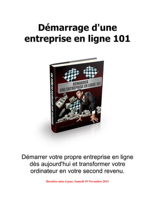 Démarrage d'une
 entreprise en ligne 101




Démarrer votre propre entreprise en ligne
  dès aujourd'hui et transformer votre
  ordinateur en votre second revenu.
         Dernière mise à jour, Samedi 19 Novembre 2011
 