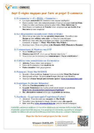 Sept E-règles magiques pour faire un projet E-commerce
1) E+commerce = « E » PLUS « Commerce »
 Les règles ancestrales du commerce sont toujours appliquées
 Faites coucher votre idée indépendamment d’Internet sur papier noir un blanc.
Toutes les idées sont bonnes même les plus folles (Mais choisir une !)
 Jack Dorsey co-fondateur de Tweeter a fait son projet sur une feuille d’un
bloc note en toute simplicité
2) Les dix premières secondes sont vitales et fatales
 On ne fait qu’une seule fois une première impression : Travaillez votre
Design qui doit refléter votre style => Trouvez votre designer
 Définissez votre cible Qui et pourquoi on achète vos produits/services ;
Comment et Quand ? « What Who When Why Which »
 Souvenez-vous: Vous avez affaire à des Humains H2H (Humain to Humain)
3) Communiquez & Montrez-vous SVP
 Soyez visible par Google
 Montrez vous S.V.P ; Il n’y pas qu’Internet dans la vie !
 Vous n’avez pas les moyens pour communiquer = Soyez créatif alors !
4) Cultivez votre connaissance sur E-commerce
 Achetez, Testez, faîtes vous arnaquer !
 Faites du E-commerce votre mode de vie
 Faites connaître votre projet partout..
5) Paiement : Trust The SYSTEM
 Sécurité = Faux problème. Laissez l’univers travailler Trust The Univers
 Deux grands acteurs : La poste et/ou Banque (Suivant votre Modèle)
 Trouvez la bonne banque puis la bonne agence (www.wissemoueslati.com)
6) Logistique: Le dernier Kilomètre
 Offrez un Tracking number sur le web
 La poste Tunisienne reste le plus grand acteur malgré ses problèmes
http://www.wissemoueslati.com/category/logistique/
 Des alternatives existent selon type de produits ou services
7) Feedback : Ce qui reste après l’expérience d’achat !
 Attention : Vous êtes noté par vos pairs => The Truth
 Travaillez votre réputation et image. Orientez vous à des experts
 Lire mon Blog www.wissemoueslati.com pour les détails techniques
Fred Smith a obtenu un médiocre « C » lors de la rédaction de son mémoire de fin d’étude. FedEx
(Fred Smith) pensait livrer 350 colis/jour, il ne perçoit que 6 commandes, aujourd’hui la compagnie
expédie 7,6 millions colis par jour dans 220 pays ou territoires desservis, y compris l’Afghanistan !
Hope for the best and prepare for the worst!
 