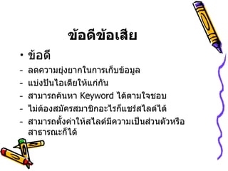 ข้อดีข้อเสีย ข้อดี ลดความยุ่งยากในการเก็บข้อมูล แบ่งปันไอเดียให้แก่กัน  สามารถค้นหา  Keyword   ได้ตามใจชอบ  ไม่ต้องสมัครสมาชิกอะไรก็แชร์สไลด์ได้  สามารถตั้งค่าให้สไลด์มีความเป็นส่วนตัวหรือสาธารณะก็ได้  