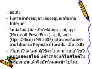 ข้อเสีย ในการเข้าถึงข้อมูลจะต้องอยู่บนเครือข่าย  Internet ไฟล์สไลด์  ( ต้องเป็นไฟล์สกุล  . ppt, .pps (Microsoft PowerPoint), .pdf, .odp (OpenOffice)  ( MS 2007 )  หรือหากสไลด์ทำด้วยโปรแกรม  Keynote  ก็ให้เซฟมาเป็น  . pdf ) เนื้อหาในสไลด์ ผู้ใช้จะไม่สามารถแก้ไขในหน้าแสดงสไลด์ แต่จะต้องแก้ไขสไลด์ในเครื่องก่อนแล้วจึงอัพโหลดเข้าไปใหม่ 