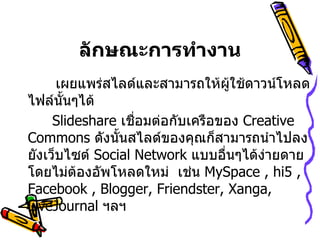 ลักษณะการทำงาน   เผยแพร่สไลด์และสามารถให้ผู้ใช้ดาวน์โหลดไฟล์นั้นๆได้              Slideshare  เชื่อมต่อกับเครือของ  Creative Commons  ดังนั้นสไลด์ของคุณก็สามารถนำไปลงยังเว็บไซต์  Social Network  แบบอื่นๆได้ง่ายดายโดยไม่ต้องอัพโหลดใหม่  เช่น  MySpace , hi5 , Facebook , Blogger, Friendster, Xanga, LiveJournal  ฯลฯ                           