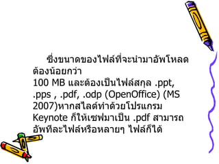 ซึ่งขนาดของไฟล์ที่จะนำมาอัพโหลดต้องน้อยกว่า 100 MB  และต้องเป็นไฟล์สกุล  . ppt, .pps , .pdf, .odp (OpenOffice)  ( MS 2007 ) หากสไลด์ทำด้วยโปรแกรม  Keynote  ก็ให้เซฟมาเป็น  . pdf  สามารถอัพทีละไฟล์หรือหลายๆ ไฟล์ก็ได้   