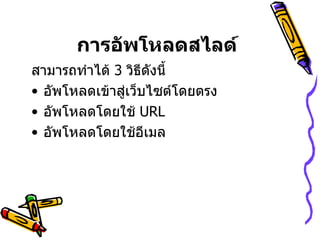 การอัพโหลดสไลด์   สามารถทำได้  3  วิธีดังนี้  อัพโหลดเข้าสู่เว็บไซต์โดยตรง อัพโหลดโดยใช้  URL  อัพโหลดโดยใช้อีเมล 