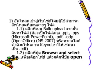 1)   อัพโหลดเข้าสู่เว็บไซต์โดยผู้ใช้สามารถอัพโหลดทีละหลายๆ ไฟล์    1.1)   คลิกที่เมนู  Bulk upload  จากนั้นค้นหาไฟล์  ( ต้องเป็นไฟล์สกุล  . ppt, .pps (Microsoft PowerPoint), .pdf, .odp (OpenOffice)  ( MS 2007 )  หรือหากสไลด์ทำด้วยโปรแกรม  Keynote  ก็ให้เซฟมาเป็น  . pdf )   1.2)  คลิกที่ปุ่ม  Browse and select file… เพื่อเลือกไฟล์ แล้วคลิกที่ปุ่ม   open   