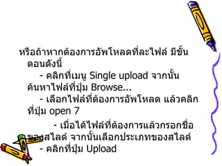 หรือถ้าหากต้องการอัพโหลดที่ละไฟล์ มีขั้นตอนดังนี้   -  คลิกที่เมนู  Single upload  จากนั้นค้นหาไฟล์ที่ปุ่ม  Browse...    -  เลือกไฟล์ที่ต้องการอัพโหลด แล้วคลิกที่ปุ่ม  open   7   -  เมื่อได้ไฟล์ที่ต้องการแล้วกรอกชื่อของสไลด์ จากนั้นเลือกประเภทของสไลด์   -  คลิกที่ปุ่ม  Upload  