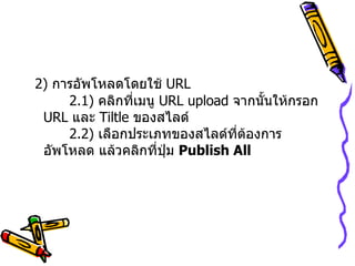 2)  การอัพโหลดโดยใช้  URL    2.1)   คลิกที่เมนู  URL upload  จากนั้นให้กรอก  URL  และ  Tiltle  ของสไลด์   2.2)  เลือกประเภทของสไลด์ที่ต้องการอัพโหลด แล้วคลิกที่ปุ่ม  Publish All   