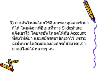 3)  การอัพโหลดโดยใช้อีเมลของคุณส่งเข้ามาก็ได้ โดยส่งมาที่อีเมลที่ทาง  Slideshare  แจ้งเอาไว้ โดยจะอัพโหลดให้กับ  Account  ที่ส่งไฟล์มา และสมัครสมาชิกเอาไว้ เพราะฉะนั้นหากใช้อีเมลขององค์กรก็สามารถเข้ามาดูสไลด์ได้หลายๆ คน  