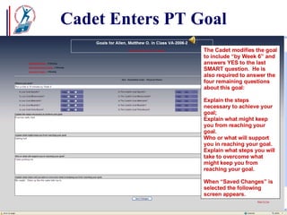 Cadet Enters PT Goal The Cadet modifies the goal to include “by Week 6” and answers YES to the last SMART question.  He is also required to answer the four remaining questions about this goal: Explain the steps necessary to achieve your goal; Explain what might keep you from reaching your goal. Who or what will support you in reaching your goal. Explain what steps you will take to overcome what might keep you from reaching your goal. When “Saved Changes” is selected the following screen appears. 