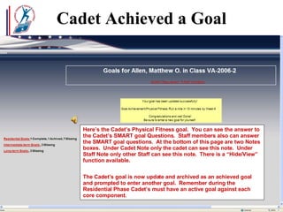 Cadet Achieved a Goal Here’s the Cadet’s Physical Fitness goal.  You can see the answer to the Cadet’s SMART goal Questions.  Staff members also can answer the SMART goal questions.  At the bottom of this page are two Notes boxes.  Under Cadet Note only the cadet can see this note.  Under Staff Note only other Staff can see this note.  There is a “Hide/View” function available. The Cadet’s goal is now update and archived as an achieved goal and prompted to enter another goal.  Remember during the Residential Phase Cadet’s must have an active goal against each core component.  