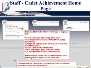 Staff - Cadet Achievement Home Page From the Staff Cadet Achievement login in page you can: View Cadet goals from a drop down menu View Placement options worksheet from a drop down menu Change the working class number, i.e. look a Post Residential Class View a Cadet’s P-RAP Workbook Enter Application goals and work history  Go back to DMARS under Administration  In the example shown here the Staff member has a pending Mentor Report the we show later. You may view the Cadet’s work history if you click on Add/Edit Application Goals and Work History. 