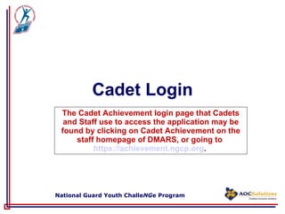 Cadet Login The Cadet Achievement login page that Cadets and Staff use to access the application may be found by clicking on Cadet Achievement on the staff homepage of DMARS, or going to  https://achievement.ngcp.org .  