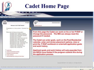 Cadet Home Page From this page the Cadet can work on his or her P-RAP or Change the password.  The MIS can always reset the password if needed. The Cadet can enter goals, work on the Post-Residential calendar, enter and review placement options, view or print the  P-RAP workbook or enter/edit application goals and work history. Applicant goals and work history will auto populate from the NDCA once fielded if the program collects this during the application process.  