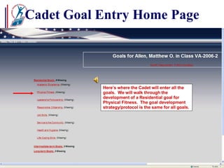 Cadet Goal Entry Home Page Here’s where the Cadet will enter all the goals.  We will walk through the development of a Residential goal for Physical Fitness.  The goal development strategy/protocol is the same for all goals. 