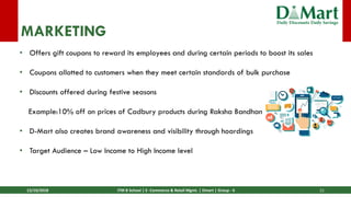 13/10/2018 ITM B School | E- Commerce & Retail Mgmt. | Dmart | Group - 6 21
MARKETING
• Offers gift coupons to reward its employees and during certain periods to boost its sales
• Coupons allotted to customers when they meet certain standards of bulk purchase
• Discounts offered during festive seasons
Example:10% off on prices of Cadbury products during Raksha Bandhan
• D-Mart also creates brand awareness and visibility through hoardings
• Target Audience – Low Income to High Income level
 