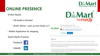 13/10/2018 ITM B School | E- Commerce & Retail Mgmt. | Dmart | Group - 6 28
ONLINE PRESENCE
•D Mart Ready
* 40 booths in Mumbai
* Order Online – pick up from kiosks or Home delivery
• Mobile Application for shopping
•Social Media Presence
* Facebook
* LinkedIn
 