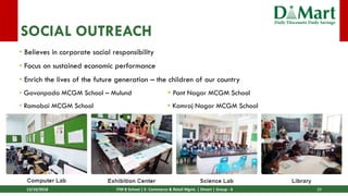13/10/2018 ITM B School | E- Commerce & Retail Mgmt. | Dmart | Group - 6 29
SOCIAL OUTREACH
• Believes in corporate social responsibility
• Focus on sustained economic performance
• Enrich the lives of the future generation – the children of our country
• Gavanpada MCGM School – Mulund  Pant Nagar MCGM School
• Ramabai MCGM School  Kamraj Nagar MCGM School
 