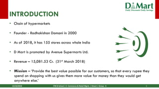 13/10/2018 ITM B School | E- Commerce & Retail Mgmt. | Dmart | Group - 6 3
INTRODUCTION
• Chain of hypermarkets
• Founder - Radhakishan Damani in 2000
• As of 2018, it has 155 stores across whole India
• D Mart is promoted by Avenue Supermarts Ltd.
• Revenue – 15,081.53 Cr. (31st March 2018)
• Mission – ‘Provide the best value possible for our customers, so that every rupee they
spend on shopping with us gives them more value for money than they would get
anywhere else.’
 