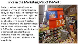 Price in the Marketing Mix of D-Mart :
D-Mart is a departmental store and
believes in levying an economic pricing
policy for its products. The company has
taken a low-cost approach to target that
group which is price sensitive. As mass
merchandise is its mantra it has kept
prices at reasonable and economic rates
so that a customer can easily purchase
it. D-Mart has adopted a simple strategy
of garnering huge sales through
affordable prices and keeping price
range within reach of customers is its
top priority.
 