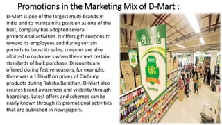 Promotions in the Marketing Mix of D-Mart :
D-Mart is one of the largest multi-brands in
India and to maintain its position as one of the
best, company has adopted several
promotional activities. It offers gift coupons to
reward its employees and during certain
periods to boost its sales, coupons are also
allotted to customers when they meet certain
standards of bulk purchase. Discounts are
offered during festive seasons, for example,
there was a 10% off on prices of Cadbury
products during Raksha Bandhan. D-Mart also
creates brand awareness and visibility through
hoardings. Latest offers and schemes can be
easily known through its promotional activities
that are published in newspapers.
 