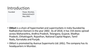 Introduction
• DMart is a chain of hypermarket and supermarkets in India founded by
Radhakishan Damani in the year 2002. As of 2018, it has 154 stores spread
across Maharashtra, Andhra Pradesh, Telangana, Gujarat, Madhya
Pradesh, Chhattisgarh, Rajasthan, National Capital Region, Tamil
Nadu, Karnataka and Punjab.
• DMart is promoted by Avenue Supermarts Ltd. (ASL). The company has its
headquarters in Mumbai.
Founded Powai, Mumbai,
Maharashtra(15
May 2002.
 