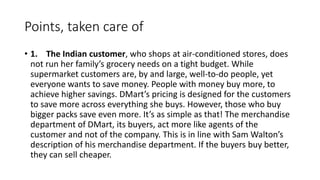 Points, taken care of
• 1. The Indian customer, who shops at air-conditioned stores, does
not run her family’s grocery needs on a tight budget. While
supermarket customers are, by and large, well-to-do people, yet
everyone wants to save money. People with money buy more, to
achieve higher savings. DMart’s pricing is designed for the customers
to save more across everything she buys. However, those who buy
bigger packs save even more. It’s as simple as that! The merchandise
department of DMart, its buyers, act more like agents of the
customer and not of the company. This is in line with Sam Walton’s
description of his merchandise department. If the buyers buy better,
they can sell cheaper.
 