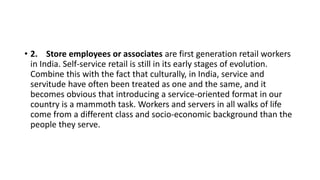 • 2. Store employees or associates are first generation retail workers
in India. Self-service retail is still in its early stages of evolution.
Combine this with the fact that culturally, in India, service and
servitude have often been treated as one and the same, and it
becomes obvious that introducing a service-oriented format in our
country is a mammoth task. Workers and servers in all walks of life
come from a different class and socio-economic background than the
people they serve.
 