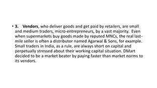 • 3. Vendors, who deliver goods and get paid by retailers, are small
and medium traders, micro-entrepreneurs, by a vast majority. Even
when supermarkets buy goods made by reputed MNCs, the real last-
mile seller is often a distributor named Agarwal & Sons, for example.
Small traders in India, as a rule, are always short on capital and
perpetually stressed about their working capital situation. DMart
decided to be a market beater by paying faster than market norms to
its vendors.
 