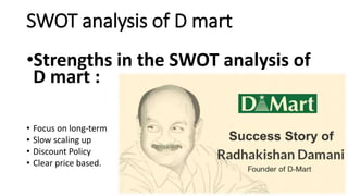 SWOT analysis of D mart
•Strengths in the SWOT analysis of
D mart :
• Focus on long-term
• Slow scaling up
• Discount Policy
• Clear price based.
 