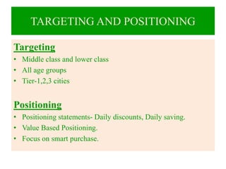 TARGETING AND POSITIONING
Targeting
• Middle class and lower class
• All age groups
• Tier-1,2,3 cities
Positioning
• Positioning statements- Daily discounts, Daily saving.
• Value Based Positioning.
• Focus on smart purchase.
 