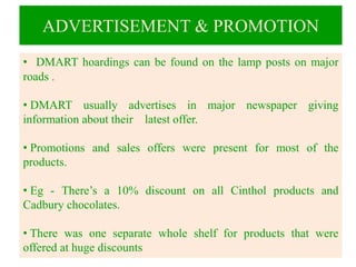 ADVERTISEMENT & PROMOTION
• DMART hoardings can be found on the lamp posts on major
roads .
• DMART usually advertises in major newspaper giving
information about their latest offer.
• Promotions and sales offers were present for most of the
products.
• Eg - There’s a 10% discount on all Cinthol products and
Cadbury chocolates.
• There was one separate whole shelf for products that were
offered at huge discounts
 