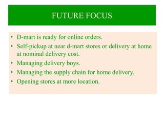 FUTURE FOCUS
• D-mart is ready for online orders.
• Self-pickup at near d-mart stores or delivery at home
at nominal delivery cost.
• Managing delivery boys.
• Managing the supply chain for home delivery.
• Opening stores at more location.
 