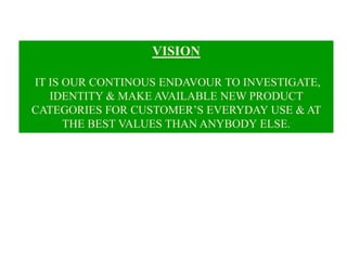 VISION
IT IS OUR CONTINOUS ENDAVOUR TO INVESTIGATE,
IDENTITY & MAKE AVAILABLE NEW PRODUCT
CATEGORIES FOR CUSTOMER’S EVERYDAY USE & AT
THE BEST VALUES THAN ANYBODY ELSE.
 