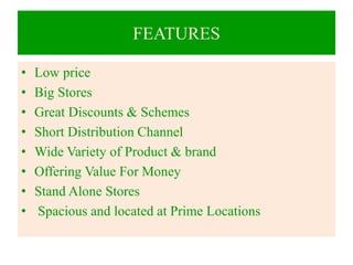 FEATURES
• Low price
• Big Stores
• Great Discounts & Schemes
• Short Distribution Channel
• Wide Variety of Product & brand
• Offering Value For Money
• Stand Alone Stores
• Spacious and located at Prime Locations
 