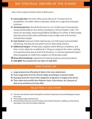Here is the analysis of what makes D-Martwork:-
Cost leadership: Thechain offers prices that are 6-7 % lower than its
competition, no matter whereit operates, which are a huge draw among its
customer.
Ownedproperties: Outof the 65 stores it runs, D-Martowns 55 properties,
saving substantially on rent, which constitutes 6-10 % of retailers' sales. The
stores are also large, measuring 30,000 to 35,000 sq. ft. Further, D-Martavoids
opening stores inside malls and thereby saves on high rents and common
maintenance charges.
Cost Control: Costs are further kept low by a no-frills layout and controlled
advertising, also they do not spend much on decorating interiors.
Additional margins : D-Martpays suppliers within 48 hours of delivery, and
they, in turn, allow for an additional 2-3 % gross margin to the chain, enabling
it to keep the prices low at most of its locations. In contrastorganized retailers
often buy goods on credit from suppliers on 30-60-dayscredit.
Sharp Merchandising: A good mix of national products and local products.
Low debt-thecompany has not taken on high debt.
Large productmix offered by D-Martis the main attachment.
Price rangestarts fromRs-10 and ranges according to customer needs.
Buying process for mostof the categories at big bazar is largely price driven.
They make more profits than Reliance store, Futurebazar, etc, because of
their price and discounts they offer.
The main considerationwhileselectingthere locationinKarjatwas,theyneededbigspace toopen
there store.
Theyneededalarge catchmentarea.
Almostall there storesare inprime locations,butinKarjatitsbuildon a highway,astheydidnot
have space in the maincity toopena bigstore.
KEY STRATEGIC DRIVERS OF THE D-MART
MERCHANDISE MIX
SELECTING A LOCATION
 