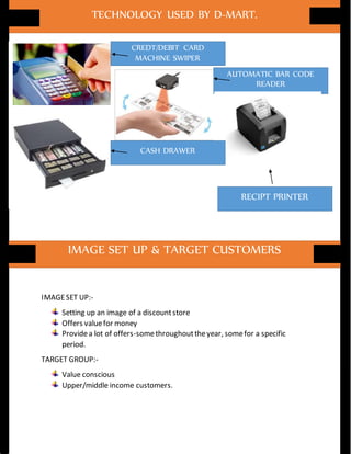 IMAGESET UP:-
Setting up an image of a discountstore
Offers valuefor money
Providea lot of offers-somethroughouttheyear, somefor a specific
period.
TARGET GROUP:-
Value conscious
Upper/middle income customers.
TECHNOLOGY USED BY D-MART.
CREDT/DEBIT CARD
MACHINE SWIPER
AUTOMATIC BAR CODE
READER
RECIPT PRINTER
CASH DRAWER
IMAGE SET UP & TARGET CUSTOMERS
 