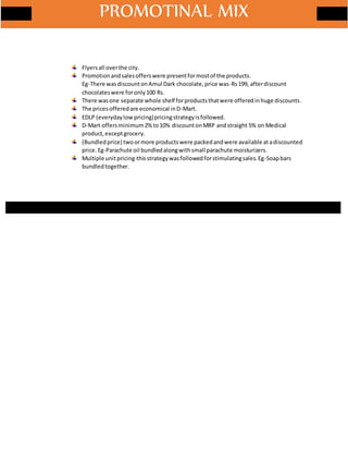 Flyersall overthe city.
Promotionandsalesofferswere presentformostof the products.
Eg-There wasdiscountonAmul Dark chocolate,price was-Rs199, afterdiscount
chocolateswere foronly100 Rs.
There wasone separate whole shelf forproductsthatwere offeredinhuge discounts.
The pricesofferedare economical inD-Mart.
EDLP (everydaylowpricing)pricingstrategyisfollowed.
D-Mart offersminimum2% to10% discountonMRP andstraight 5% on Medical
product,exceptgrocery.
(Bundledprice) twoormore productswere packedandwere available atadiscounted
price.Eg-Parachute oil bundledalongwithsmall parachute moisturizers.
Multiple unitpricing-thisstrategywasfollowedforstimulatingsales.Eg-Soapbars
bundledtogether.
PROMOTINAL MIX
 