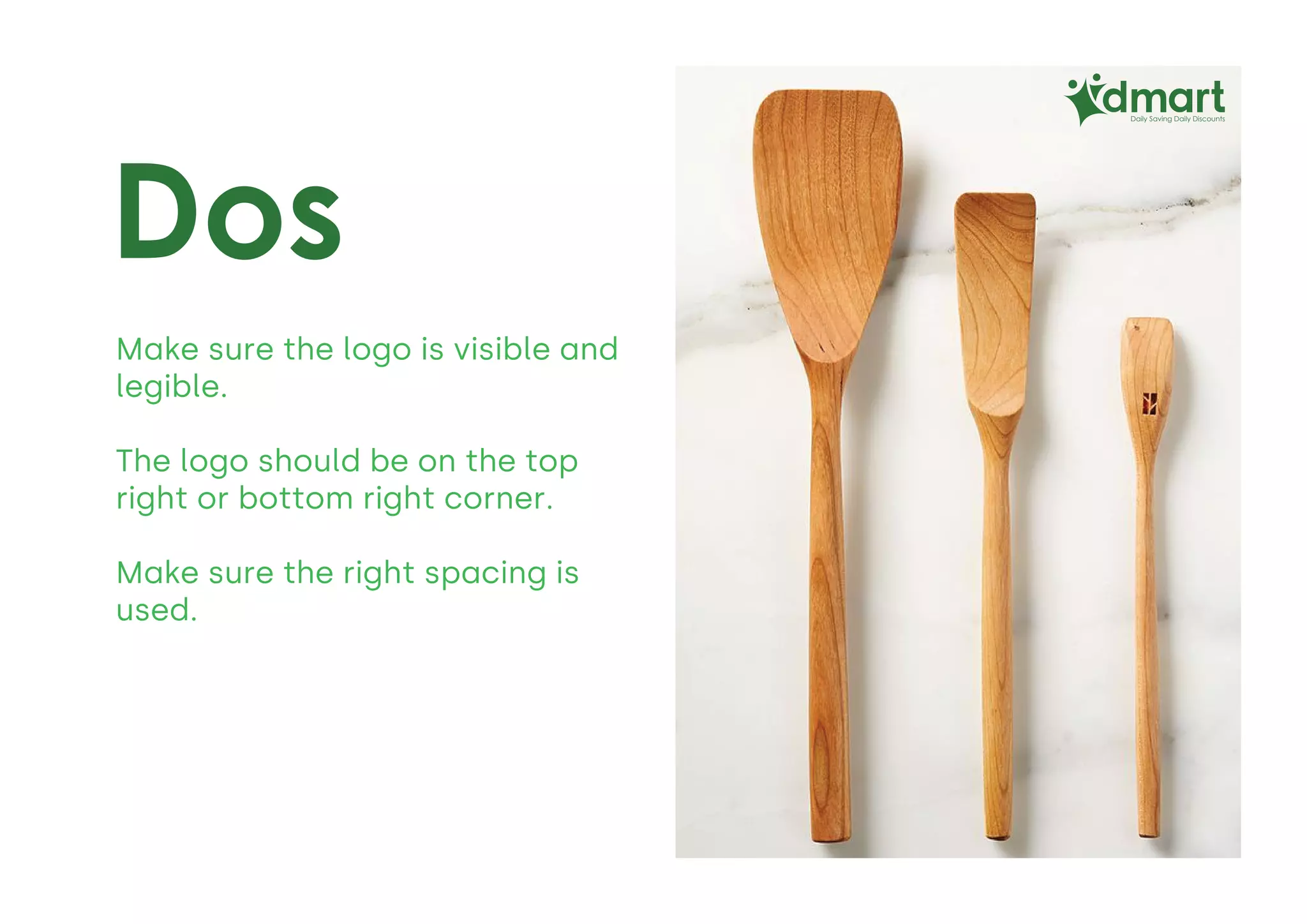 Dos
Daily Saving Daily Discounts
Make sure the logo is visible and
legible.
The logo should be on the top
right or bottom right corner.
Make sure the right spacing is
used.
 