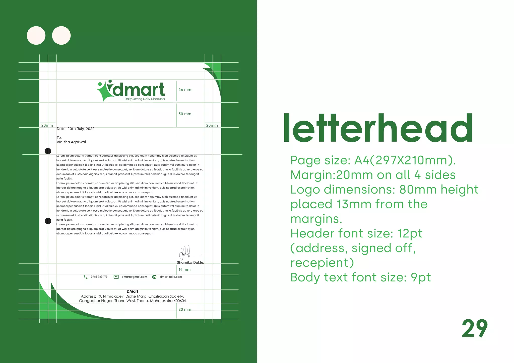 29
letterhead
Page size: A4(297X210mm).
Margin:20mm on all 4 sides
Logo dimensions: 80mm height
placed 13mm from the
margins.
Header font size: 12pt
(address, signed off,
recepient)
Body text font size: 9pt
Daily Saving Daily Discounts
Lorem ipsum dolor sit amet, consectetuer adipiscing elit, sed diam nonummy nibh euismod tincidunt ut
laoreet dolore magna aliquam erat volutpat. Ut wisi enim ad minim veniam, quis nostrud exerci tation
ullamcorper suscipit lobortis nisl ut aliquip ex ea commodo consequat. Duis autem vel eum iriure dolor in
hendrerit in vulputate velit esse molestie consequat, vel illum dolore eu feugiat nulla facilisis at vero eros et
accumsan et iusto odio dignissim qui blandit praesent luptatum zzril delenit augue duis dolore te feugait
nulla facilisi.
Lorem ipsum dolor sit amet, cons ectetuer adipiscing elit, sed diam nonummy nibh euismod tincidunt ut
laoreet dolore magna aliquam erat volutpat. Ut wisi enim ad minim veniam, quis nostrud exerci tation
ullamcorper suscipit lobortis nisl ut aliquip ex ea commodo consequat.
Lorem ipsum dolor sit amet, consectetuer adipiscing elit, sed diam nonummy nibh euismod tincidunt ut
laoreet dolore magna aliquam erat volutpat. Ut wisi enim ad minim veniam, quis nostrud exerci tation
ullamcorper suscipit lobortis nisl ut aliquip ex ea commodo consequat. Duis autem vel eum iriure dolor in
hendrerit in vulputate velit esse molestie consequat, vel illum dolore eu feugiat nulla facilisis at vero eros et
accumsan et iusto odio dignissim qui blandit praesent luptatum zzril delenit augue duis dolore te feugait
nulla facilisi.
Lorem ipsum dolor sit amet, cons ectetuer adipiscing elit, sed diam nonummy nibh euismod tincidunt ut
laoreet dolore magna aliquam erat volutpat. Ut wisi enim ad minim veniam, quis nostrud exerci tation
ullamcorper suscipit lobortis nisl ut aliquip ex ea commodo consequat.
Address: 19, Nirmaladevi Dighe Marg, Chaitraban Society,
Gangadhar Nagar, Thane West, Thane, Maharashtra 400604
DMart
20mm 20mm
26 mm
30 mm
14 mm
20 mm
Shamika Dukle.
Date: 20th July, 2020
To,
Vidisha Agarwal
dmart@gmail.com dmartindia.com
9983983479
 