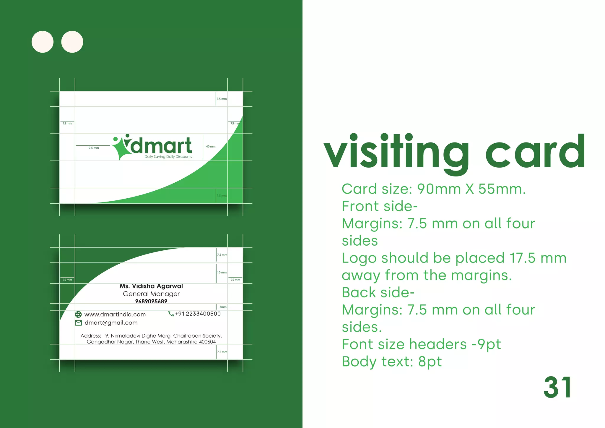 31
visiting card
Card size: 90mm X 55mm.
Front side-
Margins: 7.5 mm on all four
sides
Logo should be placed 17.5 mm
away from the margins.
Back side-
Margins: 7.5 mm on all four
sides.
Font size headers -9pt
Body text: 8pt
Daily Saving Daily Discounts
40 mm
7.5 mm
7.5 mm
75 mm
75 mm
17.5 mm
Ms. Vidisha Agarwal
General Manager
9689095689
Address: 19, Nirmaladevi Dighe Marg, Chaitraban Society,
Gangadhar Nagar, Thane West, Maharashtra 400604
www.dmartindia.com +91 2233400500
dmart@gmail.com
3mm
7.5 mm
7.5 mm
10 mm
75 mm
75 mm
 
