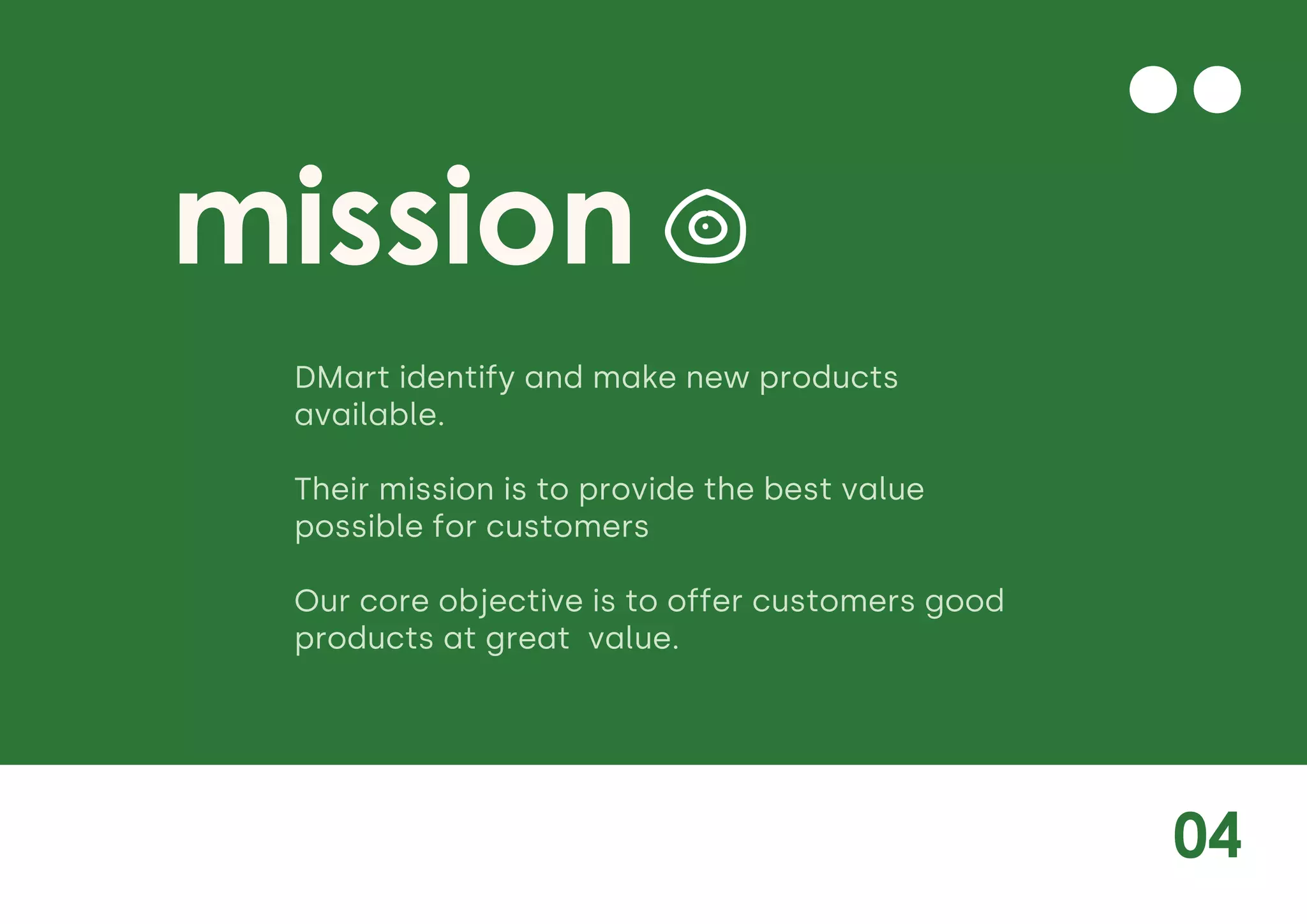 04
mission
DMart identify and make new products
available.
Their mission is to provide the best value
possible for customers
Our core objective is to offer customers good
products at great value.
 